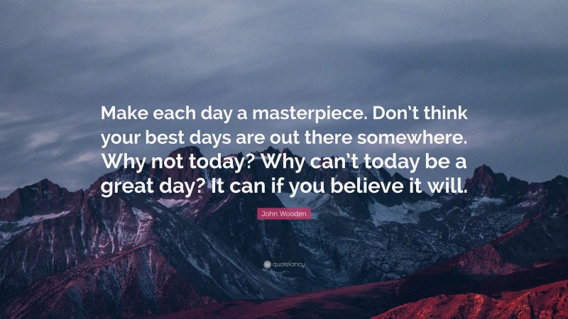 John Wooden Quote: “Make each day a masterpiece. Don’t think your best days are out there somewhere. Why not today? Why can’t today be a great day? It can if you believe it will.”