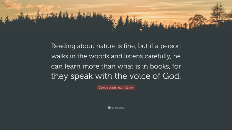 George Washington Carver Quote: “Reading about nature is fine, but if a person walks in the woods and listens carefully, he can learn more than what is in books, for they speak with the voice of God.”