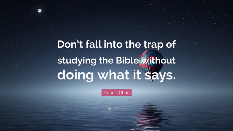 Francis Chan Quote: “Don’t fall into the trap of studying the Bible without doing what it says.”