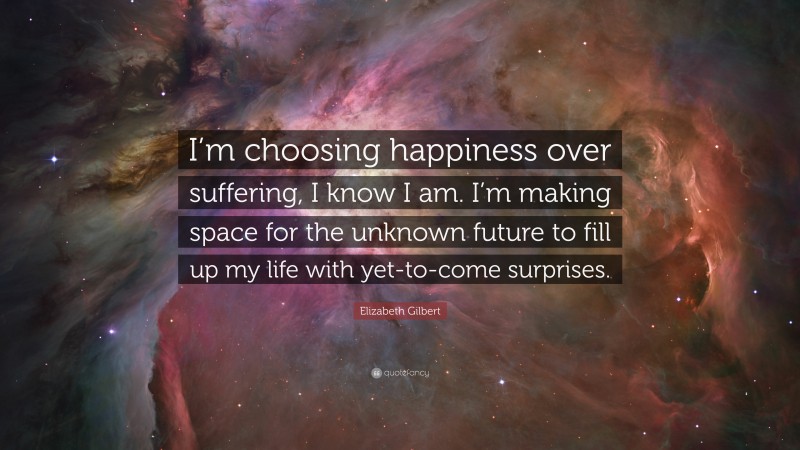 Elizabeth Gilbert Quote: “I’m choosing happiness over suffering, I know I am. I’m making space for the unknown future to fill up my life with yet-to-come surprises.”