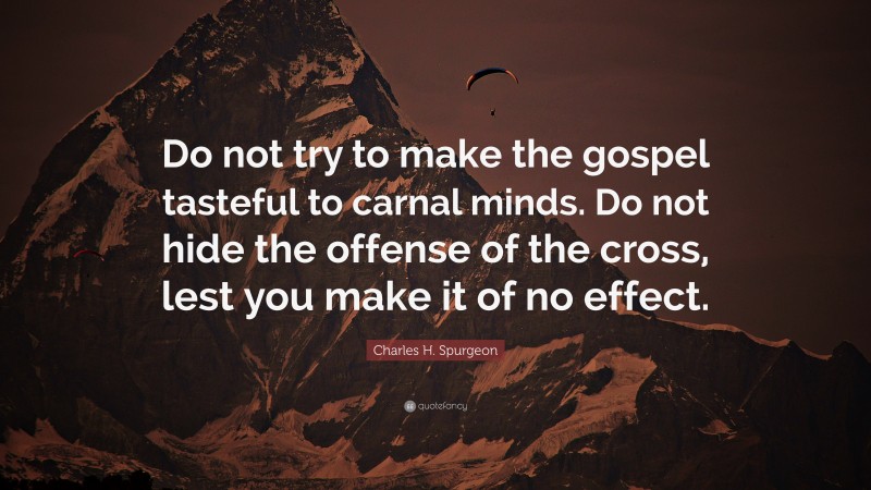 Charles H. Spurgeon Quote: “Do not try to make the gospel tasteful to carnal minds. Do not hide the offense of the cross, lest you make it of no effect.”