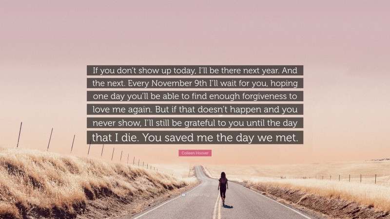 Colleen Hoover Quote: “If you don’t show up today, I’ll be there next year. And the next. Every November 9th I’ll wait for you, hoping one day you’ll be able to find enough forgiveness to love me again. But if that doesn’t happen and you never show, I’ll still be grateful to you until the day that I die. You saved me the day we met.”