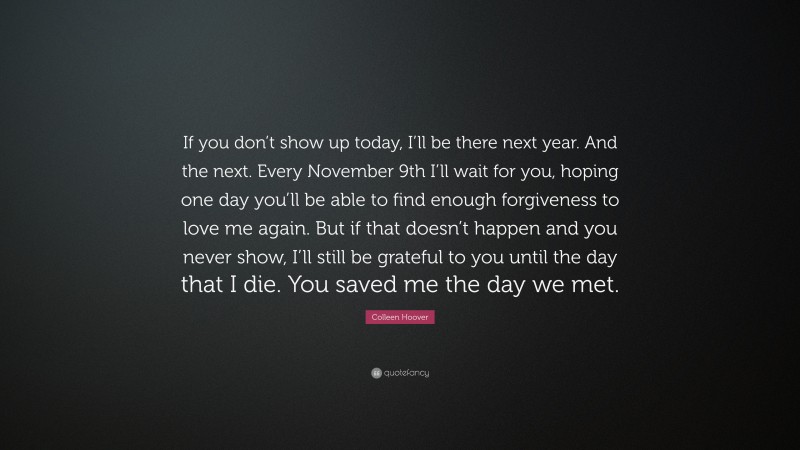 Colleen Hoover Quote: “If you don’t show up today, I’ll be there next year. And the next. Every November 9th I’ll wait for you, hoping one day you’ll be able to find enough forgiveness to love me again. But if that doesn’t happen and you never show, I’ll still be grateful to you until the day that I die. You saved me the day we met.”