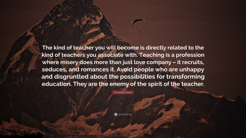 Christopher Emdin Quote: “The kind of teacher you will become is directly related to the kind of teachers you associate with. Teaching is a profession where misery does more than just love company – it recruits, seduces, and romances it. Avoid people who are unhappy and disgruntled about the possibilities for transforming education. They are the enemy of the spirit of the teacher.”