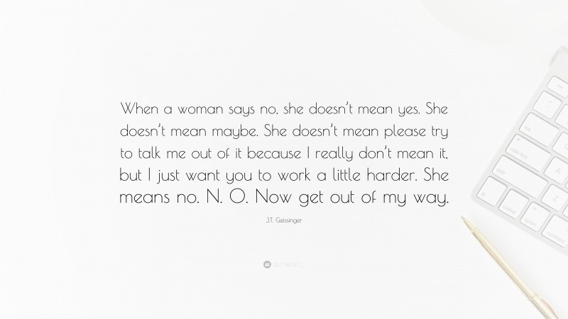 J.T. Geissinger Quote: “When a woman says no, she doesn’t mean yes. She doesn’t mean maybe. She doesn’t mean please try to talk me out of it because I really don’t mean it, but I just want you to work a little harder. She means no. N. O. Now get out of my way.”