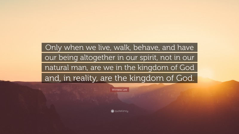 Witness Lee Quote: “Only when we live, walk, behave, and have our being altogether in our spirit, not in our natural man, are we in the kingdom of God and, in reality, are the kingdom of God.”