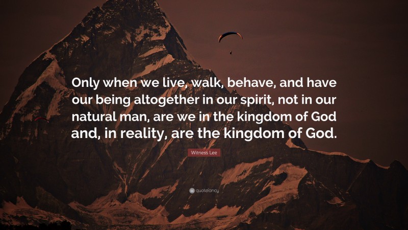 Witness Lee Quote: “Only when we live, walk, behave, and have our being altogether in our spirit, not in our natural man, are we in the kingdom of God and, in reality, are the kingdom of God.”