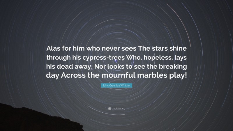 John Greenleaf Whittier Quote: “Alas for him who never sees The stars shine through his cypress-trees Who, hopeless, lays his dead away, Nor looks to see the breaking day Across the mournful marbles play!”