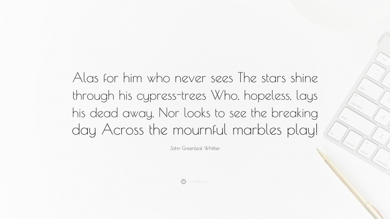 John Greenleaf Whittier Quote: “Alas for him who never sees The stars shine through his cypress-trees Who, hopeless, lays his dead away, Nor looks to see the breaking day Across the mournful marbles play!”