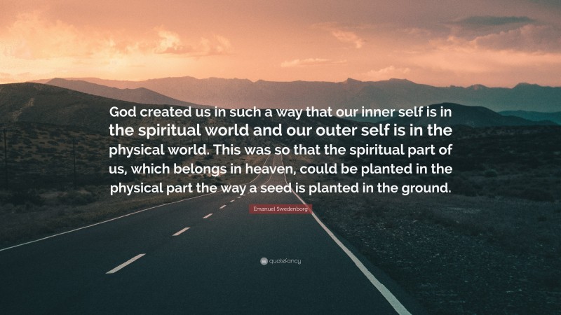 Emanuel Swedenborg Quote: “God created us in such a way that our inner self is in the spiritual world and our outer self is in the physical world. This was so that the spiritual part of us, which belongs in heaven, could be planted in the physical part the way a seed is planted in the ground.”