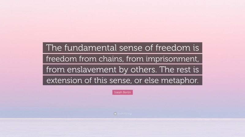 Isaiah Berlin Quote: “The fundamental sense of freedom is freedom from chains, from imprisonment, from enslavement by others. The rest is extension of this sense, or else metaphor.”