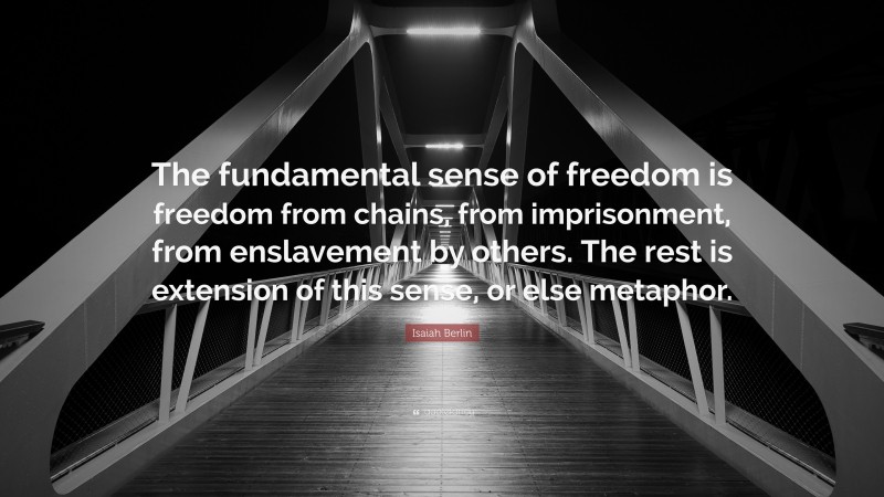Isaiah Berlin Quote: “The fundamental sense of freedom is freedom from chains, from imprisonment, from enslavement by others. The rest is extension of this sense, or else metaphor.”