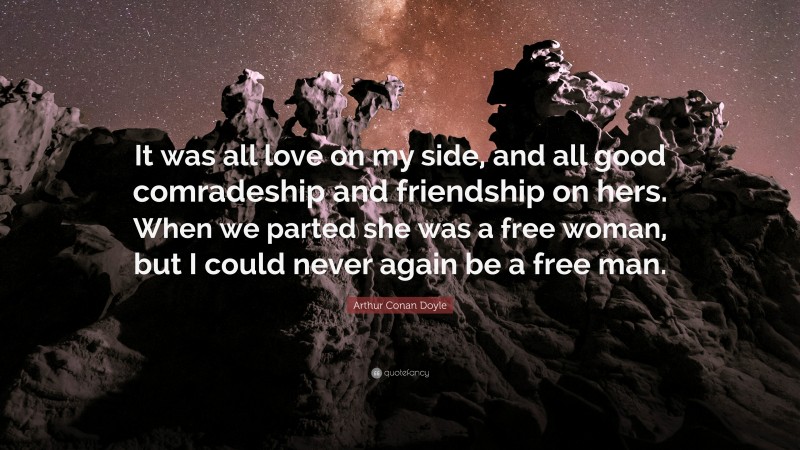 Arthur Conan Doyle Quote: “It was all love on my side, and all good comradeship and friendship on hers. When we parted she was a free woman, but I could never again be a free man.”