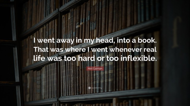 Neil Gaiman Quote: “I went away in my head, into a book. That was where I went whenever real life was too hard or too inflexible.”
