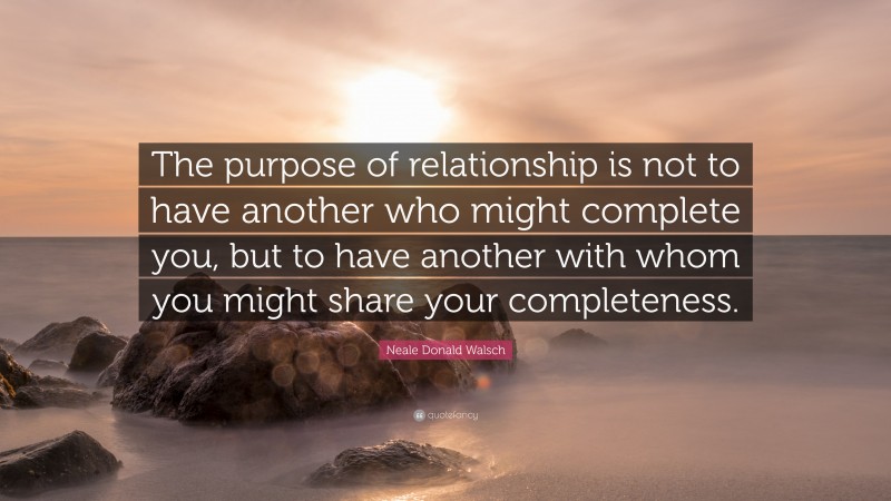 Neale Donald Walsch Quote: “The purpose of relationship is not to have another who might complete you, but to have another with whom you might share your completeness.”