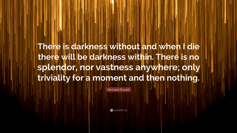 Bertrand Russell Quote: “There is darkness without and when I die there will be darkness within. There is no splendor, nor vastness anywhere; only triviality for a moment and then nothing.”