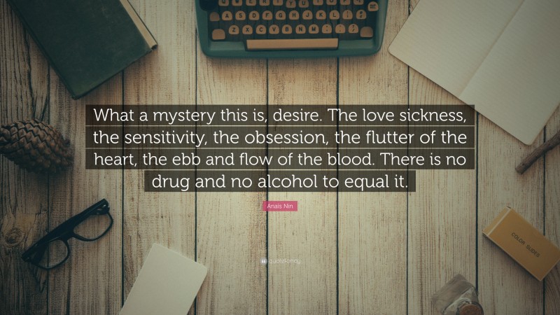 Anaïs Nin Quote: “What a mystery this is, desire. The love sickness, the sensitivity, the obsession, the flutter of the heart, the ebb and flow of the blood. There is no drug and no alcohol to equal it.”