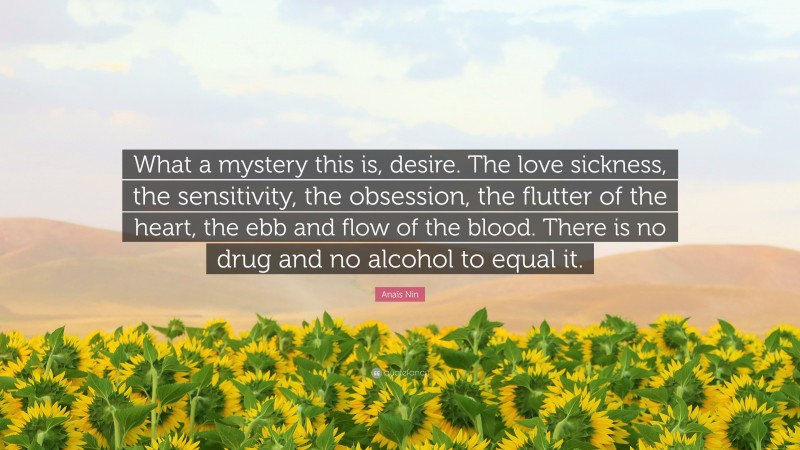 Anaïs Nin Quote: “What a mystery this is, desire. The love sickness, the sensitivity, the obsession, the flutter of the heart, the ebb and flow of the blood. There is no drug and no alcohol to equal it.”