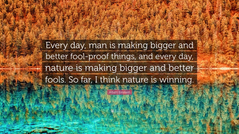 Albert Einstein Quote: “Every day, man is making bigger and better fool-proof things, and every day, nature is making bigger and better fools. So far, I think nature is winning.”