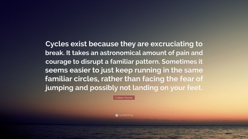 Colleen Hoover Quote: “Cycles exist because they are excruciating to break. It takes an astronomical amount of pain and courage to disrupt a familiar pattern. Sometimes it seems easier to just keep running in the same familiar circles, rather than facing the fear of jumping and possibly not landing on your feet.”