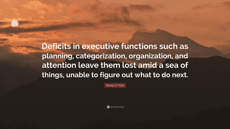 Randy O. Frost Quote: “Deficits in executive functions such as planning, categorization, organization, and attention leave them lost amid a sea of things, unable to figure out what to do next.”
