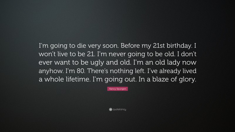 Nancy Spungen Quote: “I’m going to die very soon. Before my 21st birthday. I won’t live to be 21. I’m never going to be old. I don’t ever want to be ugly and old. I’m an old lady now anyhow. I’m 80. There’s nothing left. I’ve already lived a whole lifetime. I’m going out. In a blaze of glory.”