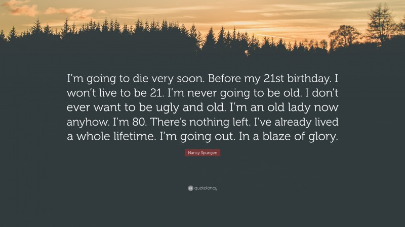 Nancy Spungen Quote: “I’m going to die very soon. Before my 21st birthday. I won’t live to be 21. I’m never going to be old. I don’t ever want to be ugly and old. I’m an old lady now anyhow. I’m 80. There’s nothing left. I’ve already lived a whole lifetime. I’m going out. In a blaze of glory.”