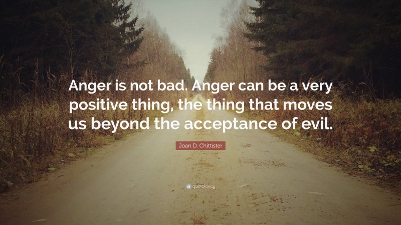 Joan D. Chittister Quote: “Anger is not bad. Anger can be a very positive thing, the thing that moves us beyond the acceptance of evil.”