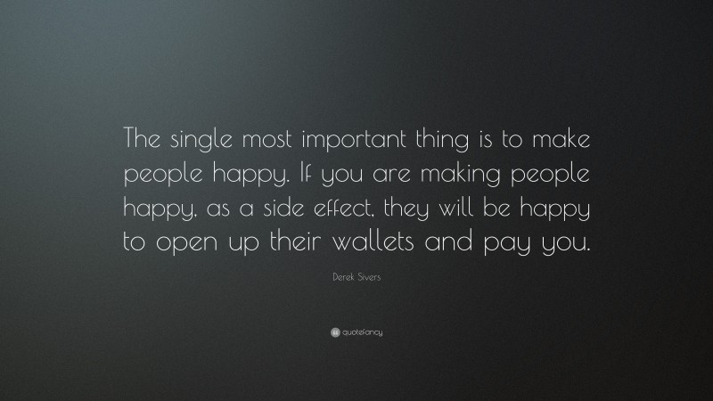Derek Sivers Quote: “The single most important thing is to make people happy. If you are making people happy, as a side effect, they will be happy to open up their wallets and pay you.”