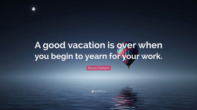 Morris Fishbein Quote: “A good vacation is over when you begin to yearn for your work.”