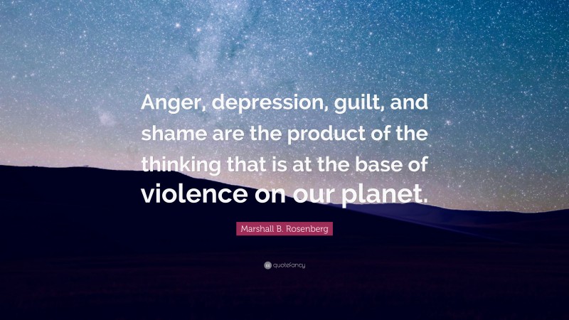 Marshall B. Rosenberg Quote: “Anger, depression, guilt, and shame are the product of the thinking that is at the base of violence on our planet.”
