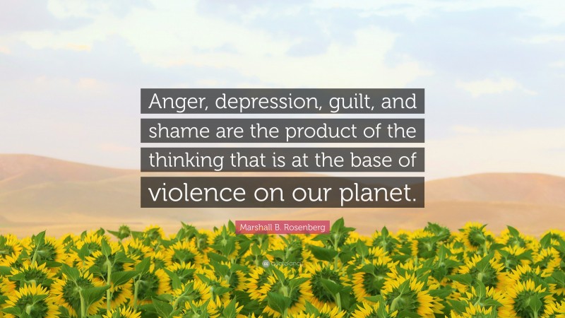 Marshall B. Rosenberg Quote: “Anger, depression, guilt, and shame are the product of the thinking that is at the base of violence on our planet.”