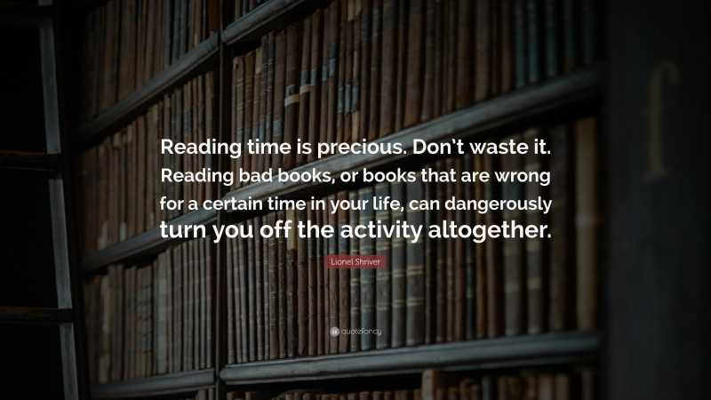 Lionel Shriver Quote: “Reading time is precious. Don’t waste it. Reading bad books, or books that are wrong for a certain time in your life, can dangerously turn you off the activity altogether.”