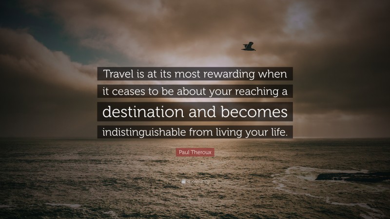 Paul Theroux Quote: “Travel is at its most rewarding when it ceases to be about your reaching a destination and becomes indistinguishable from living your life.”