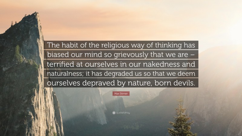 Max Stirner Quote: “The habit of the religious way of thinking has biased our mind so grievously that we are – terrified at ourselves in our nakedness and naturalness; it has degraded us so that we deem ourselves depraved by nature, born devils.”