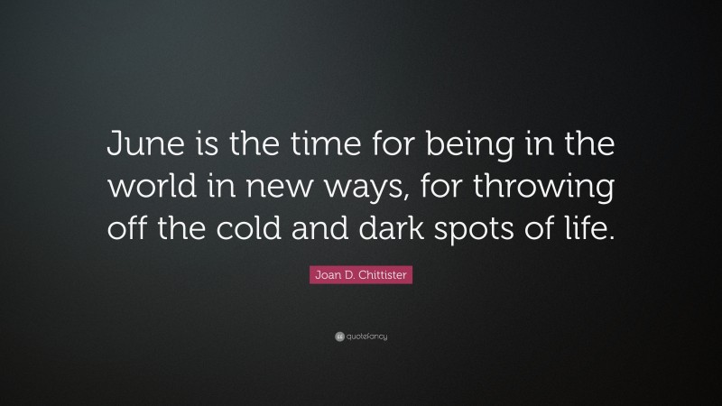 Joan D. Chittister Quote: “June is the time for being in the world in new ways, for throwing off the cold and dark spots of life.”