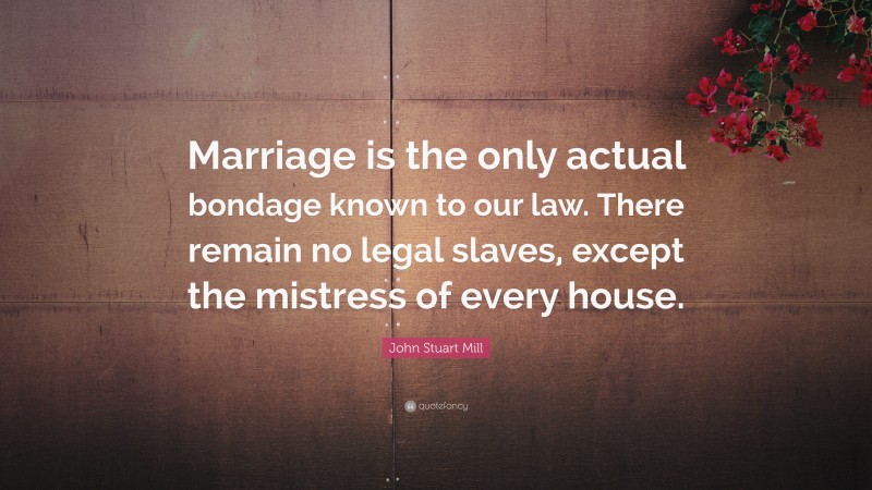 John Stuart Mill Quote: “Marriage is the only actual bondage known to our law. There remain no legal slaves, except the mistress of every house.”