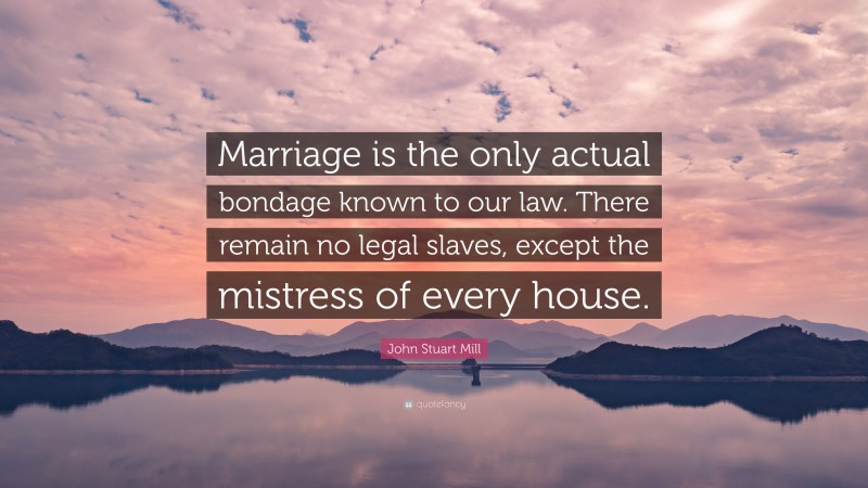 John Stuart Mill Quote: “Marriage is the only actual bondage known to our law. There remain no legal slaves, except the mistress of every house.”