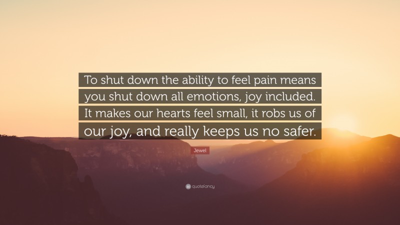 Jewel Quote: “To shut down the ability to feel pain means you shut down all emotions, joy included. It makes our hearts feel small, it robs us of our joy, and really keeps us no safer.”