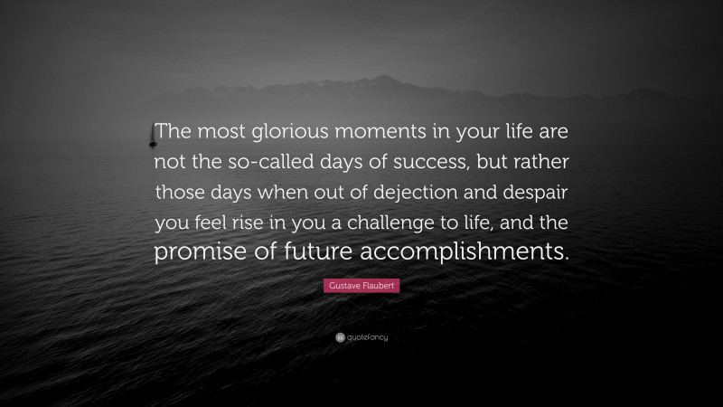Gustave Flaubert Quote: “The most glorious moments in your life are not the so-called days of success, but rather those days when out of dejection and despair you feel rise in you a challenge to life, and the promise of future accomplishments.”