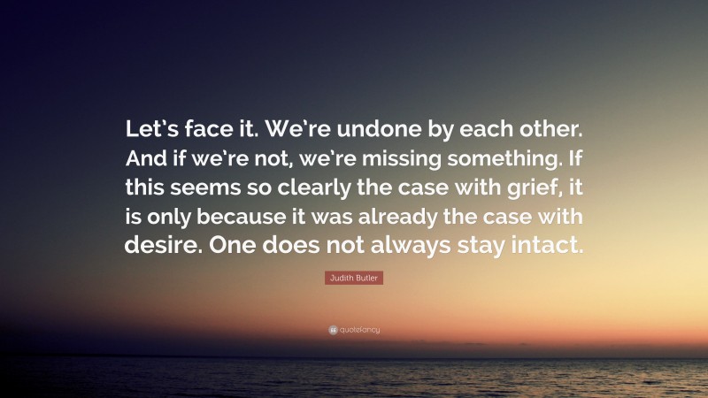 Judith Butler Quote: “Let’s face it. We’re undone by each other. And if we’re not, we’re missing something. If this seems so clearly the case with grief, it is only because it was already the case with desire. One does not always stay intact.”