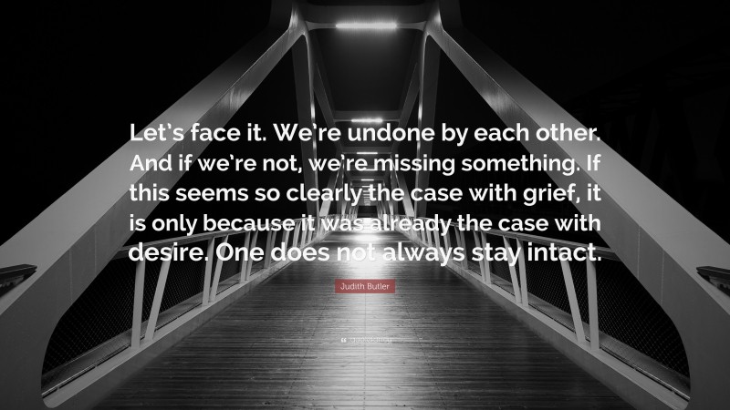 Judith Butler Quote: “Let’s face it. We’re undone by each other. And if we’re not, we’re missing something. If this seems so clearly the case with grief, it is only because it was already the case with desire. One does not always stay intact.”