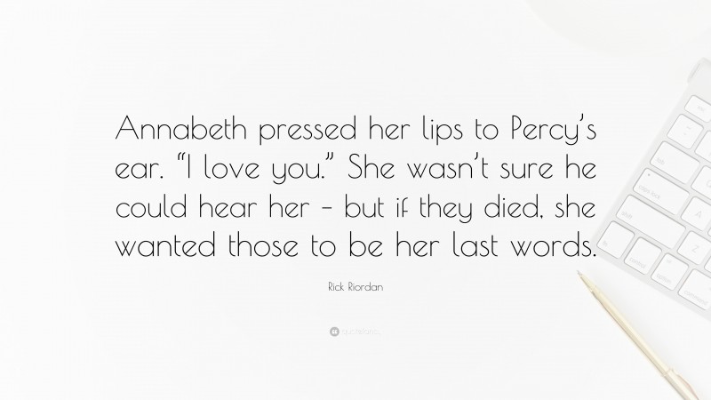 Rick Riordan Quote: “Annabeth pressed her lips to Percy’s ear. “I love you.” She wasn’t sure he could hear her – but if they died, she wanted those to be her last words.”