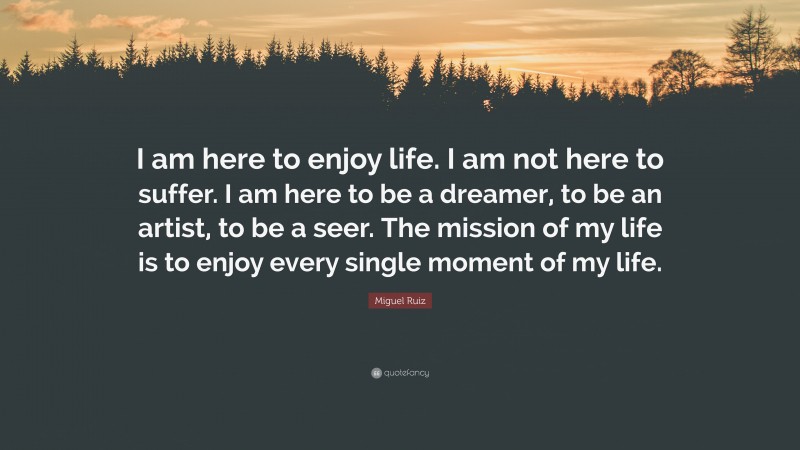 Miguel Ruiz Quote: “I am here to enjoy life. I am not here to suffer. I am here to be a dreamer, to be an artist, to be a seer. The mission of my life is to enjoy every single moment of my life.”