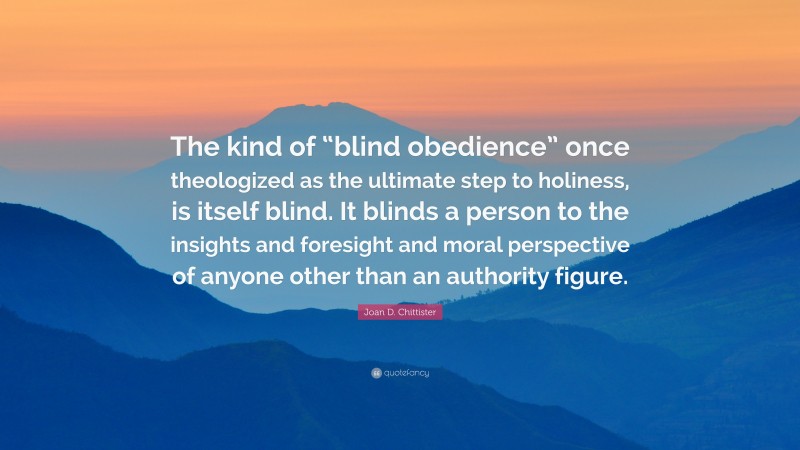 Joan D. Chittister Quote: “The kind of “blind obedience” once theologized as the ultimate step to holiness, is itself blind. It blinds a person to the insights and foresight and moral perspective of anyone other than an authority figure.”