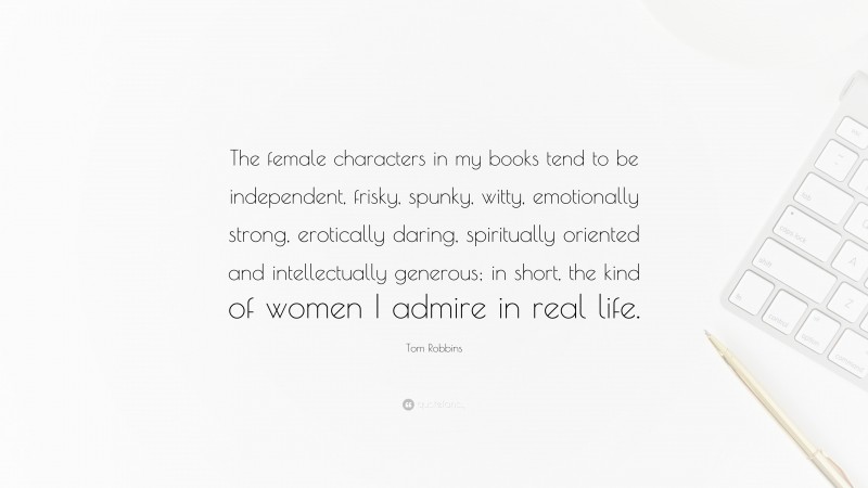 Tom Robbins Quote: “The female characters in my books tend to be independent, frisky, spunky, witty, emotionally strong, erotically daring, spiritually oriented and intellectually generous; in short, the kind of women I admire in real life.”