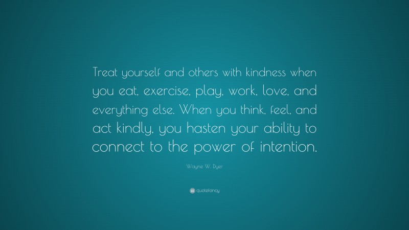 Wayne W. Dyer Quote: “Treat yourself and others with kindness when you eat, exercise, play, work, love, and everything else. When you think, feel, and act kindly, you hasten your ability to connect to the power of intention.”