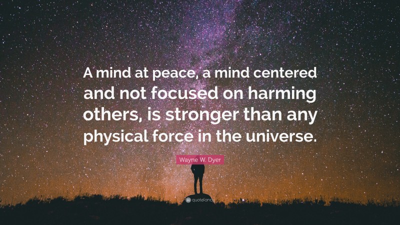 Wayne W. Dyer Quote: “A mind at peace, a mind centered and not focused on harming others, is stronger than any physical force in the universe.”