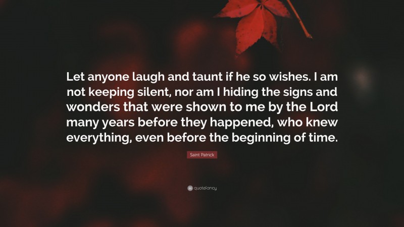 Saint Patrick Quote: “Let anyone laugh and taunt if he so wishes. I am not keeping silent, nor am I hiding the signs and wonders that were shown to me by the Lord many years before they happened, who knew everything, even before the beginning of time.”
