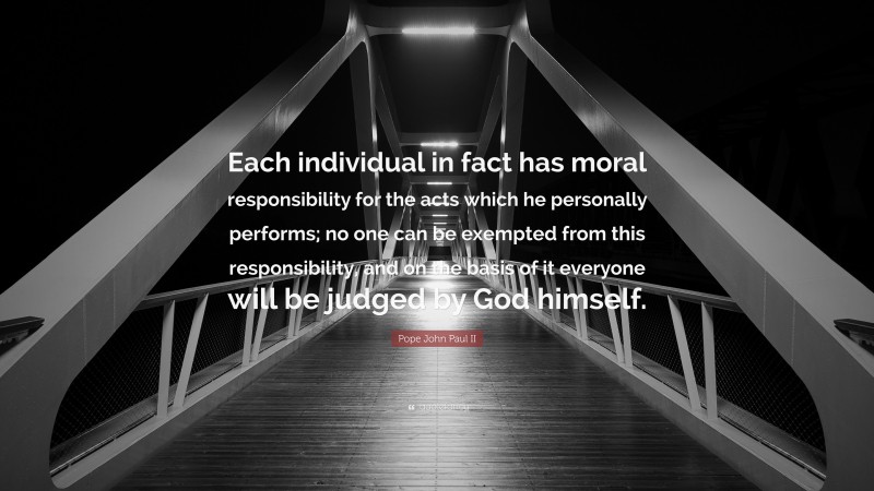 Pope John Paul II Quote: “Each individual in fact has moral responsibility for the acts which he personally performs; no one can be exempted from this responsibility, and on the basis of it everyone will be judged by God himself.”